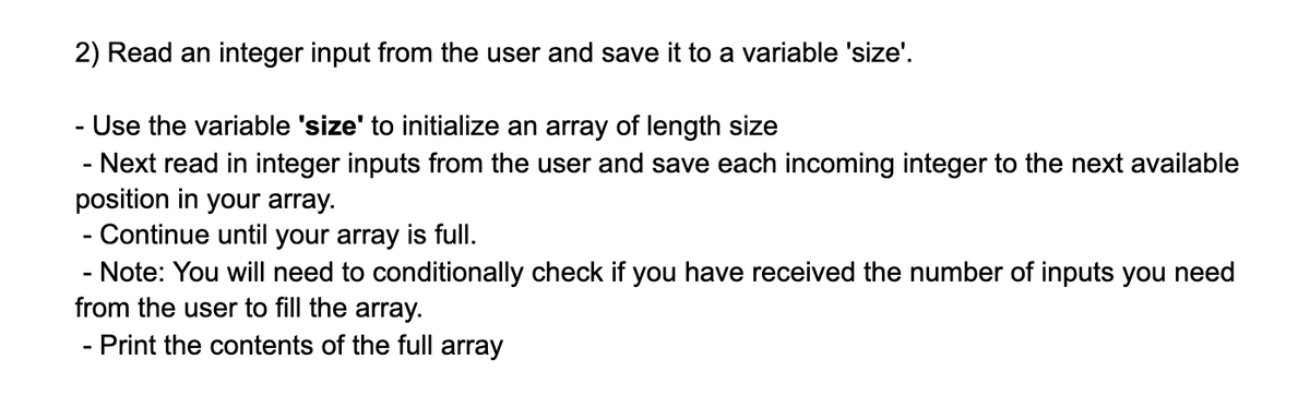 2) Read an integer input from the user and save it to a variable 'size'.
- Use the variable 'size' to initialize an array of length size
- Next read in integer inputs from the user and save each incoming integer to the next available
position in your array.
Continue until your array is full.
- Note: You will need to conditionally check if you have received the number of inputs you need
from the user to fill the array.
Print the contents of the full array
