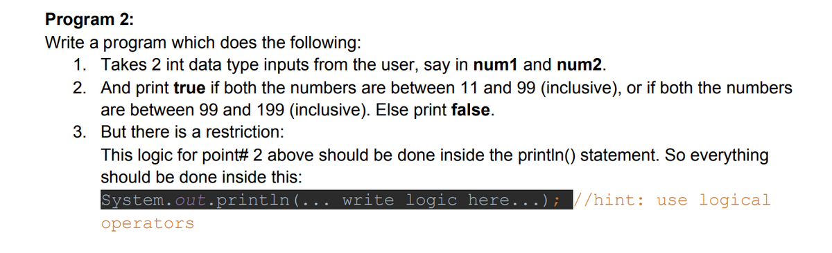 Program 2:
Write a program which does the following:
1. Takes 2 int data type inputs from the user, say in num1 and num2.
2. And print true if both the numbers are between 11 and 99 (inclusive), or if both the numbers
are between 99 and 199 (inclusive). Else print false.
3. But there is a restriction:
This logic for point# 2 above should be done inside the printlIn() statement. So everything
should be done inside this:
System.out.println(... write logic here...); //hint: use logical
operators
