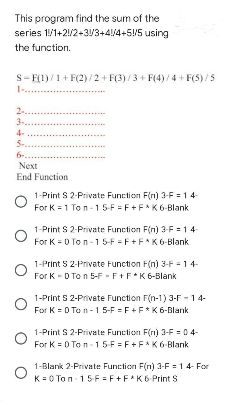 This program find the sum of the
series
1!/1+2!/2+3!/3+4!/4+5!/5 using
the function.
S = F(1)/1+ F(2)/2+ F(3)/3 + F(4)/4 + F(5)/5
2-...
3-...
4-
5-...
6-..
Next
End Function
O
O
1-Print S 2-Private Function F(n) 3-F = 1 4-
For K = 1 To n-1 5-F = F + F* K 6-Blank
1-Print S 2-Private Function F(n) 3-F = 1 4-
For K = 0 To n - 1 5-F = F + F * K 6-Blank
1-Print S 2-Private Function F(n) 3-F = 1 4-
For K = 0 To n 5-F = F + F * K 6-Blank
1-Print S 2-Private Function F(n-1) 3-F = 1 4-
For K = 0 To n-1 5-F = F + F * K 6-Blank
1-Print S 2-Private Function F(n) 3-F = 0 4-
For K = 0 To n-1 5-F = F + F * K 6-Blank
1-Blank 2-Private Function F(n) 3-F = 1 4- For
K = 0 To n-1 5-F = F + F * K 6-Print S