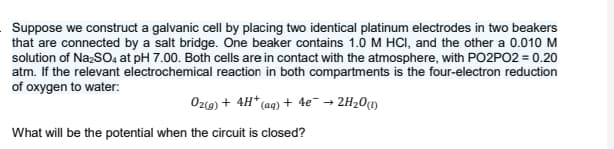 Suppose we construct a galvanic cell by placing two identical platinum electrodes in two beakers
that are connected by a salt bridge. One beaker contains 1.0 M HCI, and the other a 0.010 M
solution of NaSO4 at pH 7.00. Both cells are in contact with the atmosphere, with PO2PO2 = 0.20
atm. If the relevant electrochemical reaction in both compartments is the four-electron reduction
of oxygen to water:
Oz(9) + 4H* (aq)+ 4e¯ →
• 2H20M
What will be the potential when the circuit is closed?
