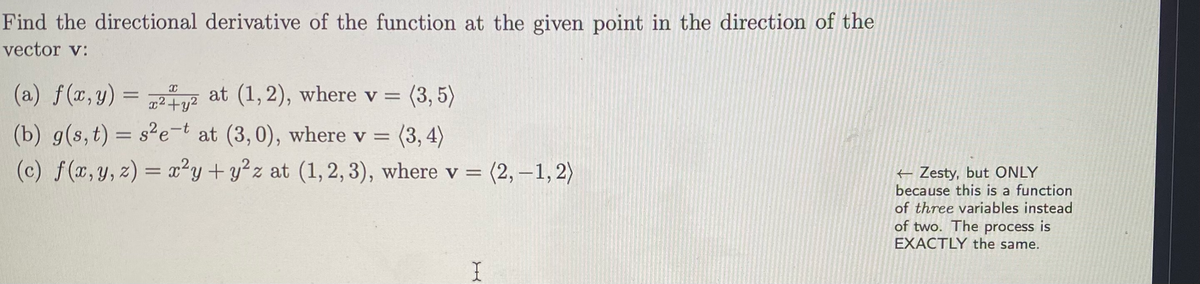 Find the directional derivative of the function at the given point in the direction of the
vector v:
(a) f(x,y) = 22 (3, 5)
at (1,2), where v =
(b) g(s,t) = s²e-t at (3,0), where v = (3, 4)
f (x, y, z) = x²y + y?z at (1, 2, 3), where v = (2, -1, 2)
%3D
(c)
Zesty, but ONLY
because this is a function
of three variables instead
of two. The process is
EXACTLY the same.
