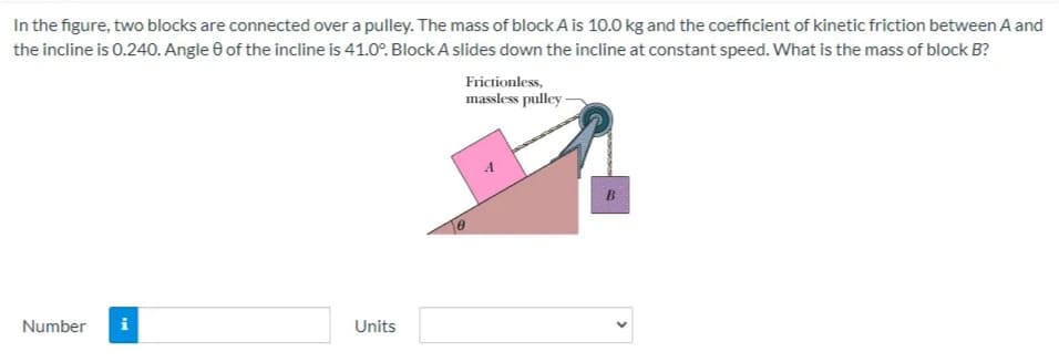 In the figure, two blocks are connected over a pulley. The mass of block A is 10.0 kg and the coefficient of kinetic friction between A and
the incline is 0.240. Angle 0 of the incline is 41.0°. BlockA slides down the incline at constant speed. What is the mass of block B?
Frictionless,
massless pulley -
Number
i
Units
