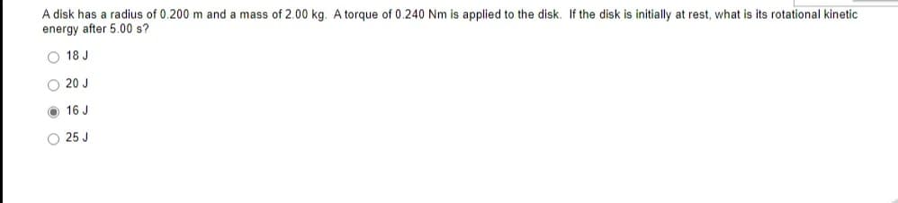 A disk has a radius of 0.200 m and a mass of 2.00 kg. A torque of 0.240 Nm is applied to the disk. If the disk is initially at rest, what is its rotational kinetic
energy after 5.00 s?
O 18 J
O 20 J
O 16 J
O 25 J
