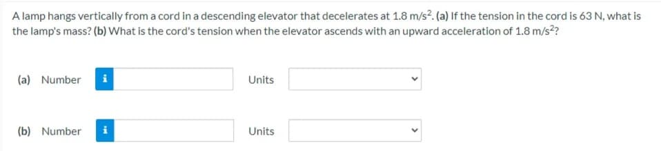 A lamp hangs vertically from a cord in a descending elevator that decelerates at 1.8 m/s?. (a) If the tension in the cord is 63 N, what is
the lamp's mass? (b) What is the cord's tension when the elevator ascends with an upward acceleration of 1.8 m/s²?
(a) Number
Units
(b) Number
i
Units

