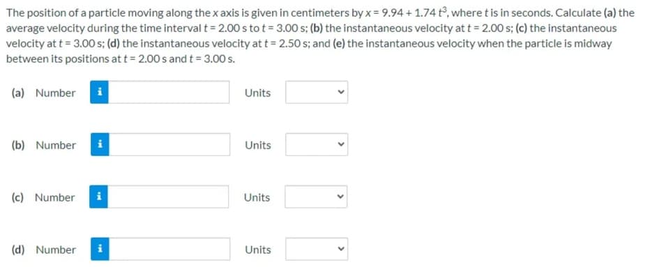 The position of a particle moving along the x axis is given in centimeters by x = 9.94 + 1.74 t°, where t is in seconds. Calculate (a) the
average velocity during the time interval t = 2.00 s to t = 3.00 s; (b) the instantaneous velocity at t = 2.00 s; (c) the instantaneous
velocity at t = 3.00 s; (d) the instantaneous velocity at t = 2.50 s; and (e) the instantaneous velocity when the particle is midway
between its positions at t = 2.00 s and t = 3.00 s.
(a) Number
i
Units
(b) Number
i
Units
(c) Number
Units
(d) Number
i
Units
>
