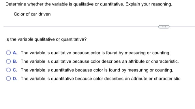 Determine whether the variable is qualitative or quantitative. Explain your reasoning.
Color of car driven
***
Is the variable qualitative or quantitative?
OA. The variable is qualitative because color is found by measuring or counting.
B. The variable is qualitative because color describes an attribute or characteristic.
OC. The variable is quantitative because color is found by measuring or counting.
OD. The variable is quantitative because color describes an attribute or characteristic.