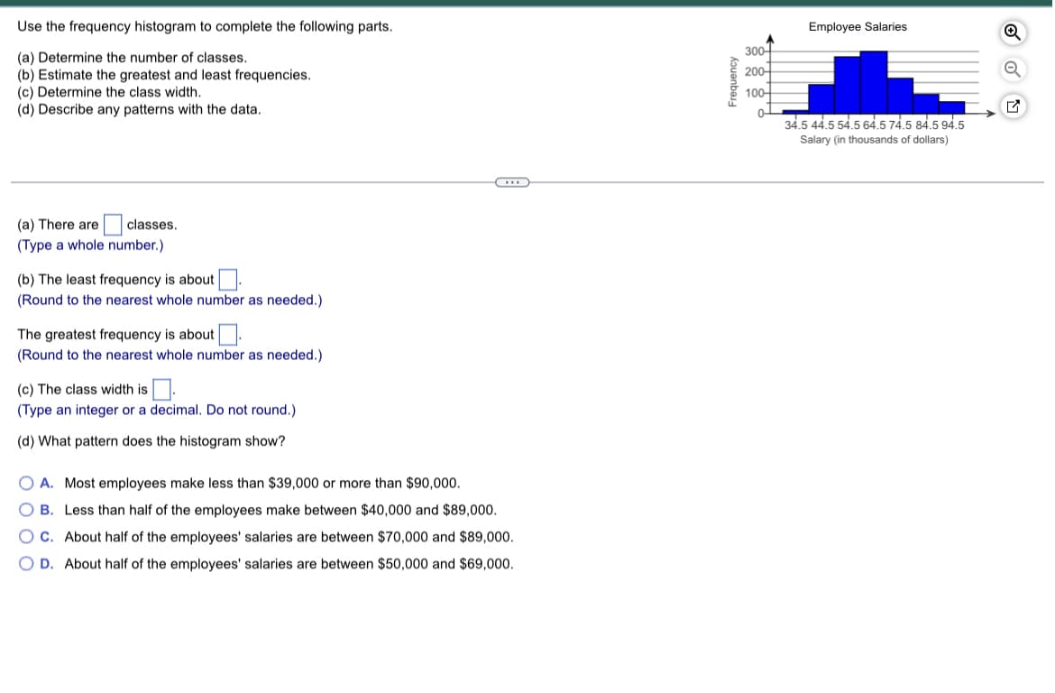 Use the frequency histogram to complete the following parts.
(a) Determine the number of classes.
(b) Estimate the greatest and least frequencies.
(c) Determine the class width.
(d) Describe any patterns with the data.
(a) There are
classes.
(Type a whole number.)
(b) The least frequency is about
(Round to the nearest whole number as needed.)
The greatest frequency is about.
(Round to the nearest whole number as needed.)
(c) The class width is.
(Type an integer or a decimal. Do not round.)
(d) What pattern does the histogram show?
OA. Most employees make less than $39,000 or more than $90,000.
O B. Less than half of the employees make between $40,000 and $89,000.
OC. About half of the employees' salaries are between $70,000 and $89,000.
OD. About half of the employees' salaries are between $50,000 and $69,000.
Frequency
300
200-
100-
0
Employee Salaries
34.5 44.5 54.5 64.5 74.5 84.5 94.5
Salary (in thousands of dollars)
Q