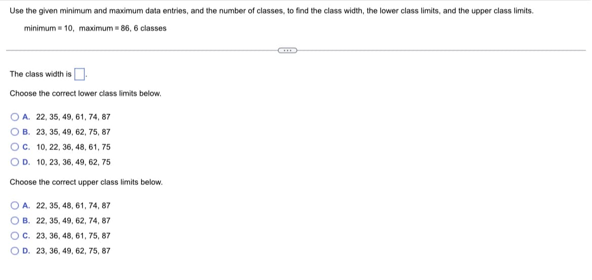 Use the given minimum and maximum data entries, and the number of classes, to find the class width, the lower class limits, and the upper class limits.
minimum 10, maximum = 86, 6 classes
The class width is
Choose the correct lower class limits below.
OA. 22, 35, 49, 61, 74, 87
OB. 23, 35, 49, 62, 75, 87
O c. 10, 22, 36, 48, 61, 75
OD. 10, 23, 36, 49, 62, 75
Choose the correct upper class limits below.
OA. 22, 35, 48, 61, 74, 87
OB. 22, 35, 49, 62, 74, 87
OC. 23, 36, 48, 61, 75, 87
OD. 23, 36, 49, 62, 75, 87