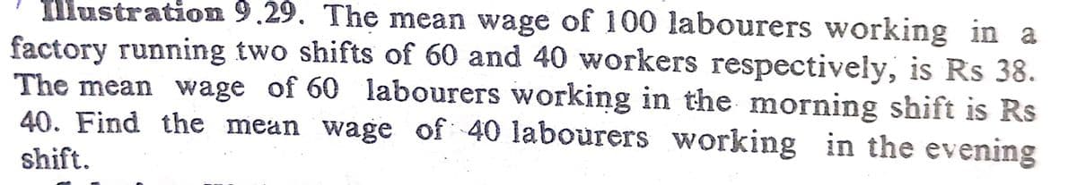 Illustration 9.29. The mean wage of 100 labourers working in a
factory running two shifts of 60 and 40 workers respectively, is Rs 38.
The mean wage of 60 labourers working in the morning shift is Rs
40. Find the mean wage of 40 labourers working in the evening
WO
shift.
