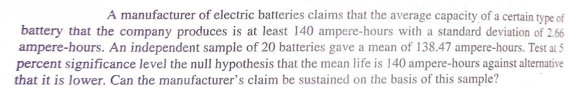 A manufacturer of electric batteries claims that the average capacity of a certain type of
battery that the company produces is at least 140 ampere-hours with a standard deviation of 2.66
ampere-hours. An independent sample of 20 batteries gave a mean of 138.47 ampere-hours. Test at 5
percent significance level the null hypothesis that the mean life is 140 ampere-hours against alternative
that it is lower. Can the manufacturer's claim be sustained on the basis of this sample?