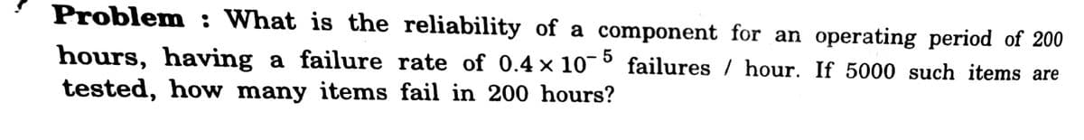 Problem: What is the reliability of a component for an operating period of 200
hours, having a failure rate of 0.4 × 10¯
tested, how many items fail in 200 hours?
failures / hour. If 5000 such items are
