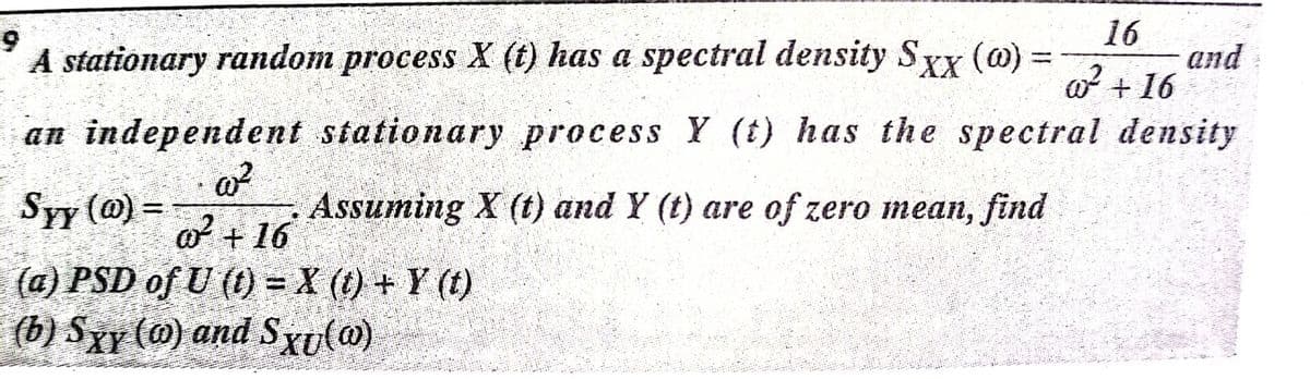 16
and
o + 16
A stationary random process X (t) has a spectral density Sy (@)
an independent stationary process Y (t) has the spectral density
Syy (@) =
Assuming X (t) and Y (t) are of zero mean, find
o + 16
(a) PSD of U (t) = X (t) + Y (t)
(b) Sxy (@) and Sxu(@)
