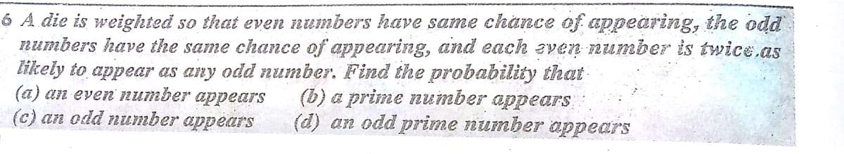 6 A die is weighted so that even numbers have same chance of appearing, the odd
numbers have the same chance of appearing, and each even FRumber is twice.as
likely to appear as any odd number. Find the probability that
(a) an even number appears
(c) an odd number appears
(b) a prime number appears
(d) an odd prime number appears
