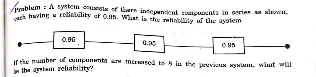 each having a reliability of 0.95. What is the reliability of the system.
Problem : A system consists of there independent components in series as shown,
ch having a reliability of 0.95. What is the reliability of the system.
0.95
0.95
0.95
T6 the number of components are increased to 8 in the previous system, what will
be the system reliability?
