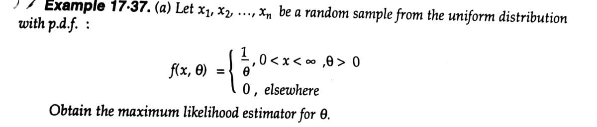 Example 17.37. (a) Let x1, x2,
..., Xn be a random sample from the uniform distribution
with p.d.f. :
1,0<x<o ,0 > 0
f(x, 0)
0, elsewhere
Obtain the maximum likelihood estimator for 0.
