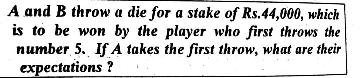 A and B throw a die for a stake of Rs.44,000, which
is to be won by the player who first throws the
number 5. If A takes the first throw, what are their
expectations ?
