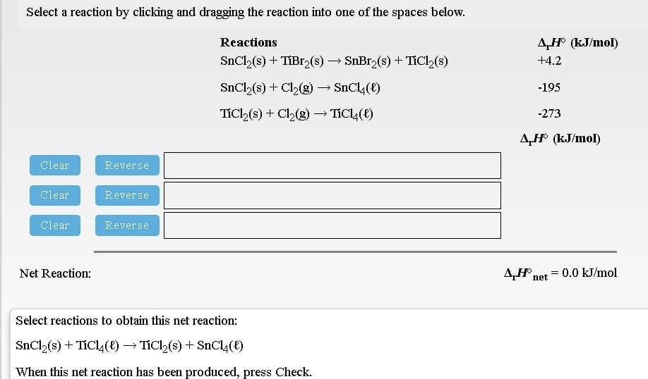 Select a reaction by clicking and dragging the reaction into one of the spaces below.
Reactions
AH (kJ/mol)
SnCl,(s) + TIB12(s) → SnBr (s) + TIC2(s)
+4.2
SnCl (s) + Cl2(g)→ SnC4(e)
-195
TiCl (s) + Cl2(g) TICL4(e)
-273
A,H° (kJ/mol)
Clear
Reverse
Clear
Reverse
Clear
Reverse
Net Reaction:
Af net
=0.0 kJ/mol
Select reactions to obtain this net reaction:
SnCl,(s) + TÍCL () → TiCl,(s) + SnCL(E)
When this net reaction has been produced, press Check.
