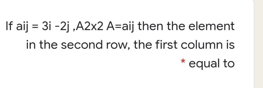 If aij = 3i -2j ,A2x2 A=aij then the element
in the second row, the first column is
equal to
