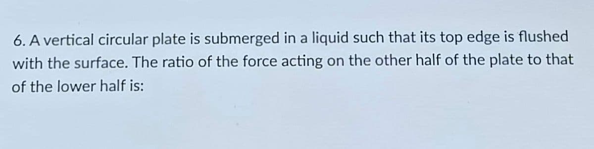 6. A vertical circular plate is submerged in a liquid such that its top edge is flushed
with the surface. The ratio of the force acting on the other half of the plate to that
of the lower half is:

