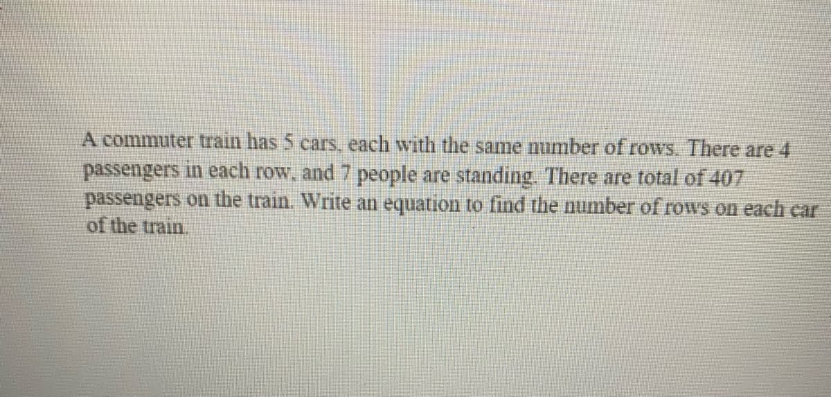 A commuter train has 5 cars, each with the same number of rows. There are 4
passengers in each row, and 7 people are standing. There are total of 407
passengers on the train. Write an equation to find the number of rows on each car
of the train.
