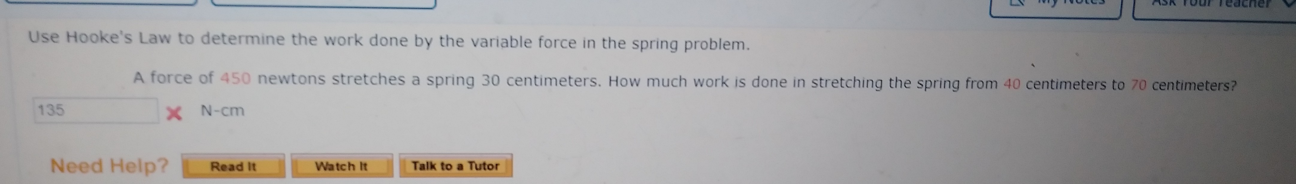 Teacher
Use Hooke's Law to determine the work done by the variable force in the spring problem.
A force of 450 newtons stretches a spring 30 centimeters. How much work is done in stretching the spring from 40 centimeters to 70 centimeters?
135
X N-cm
Need Help?
Read It
Watch It
Talk to a Tutor
