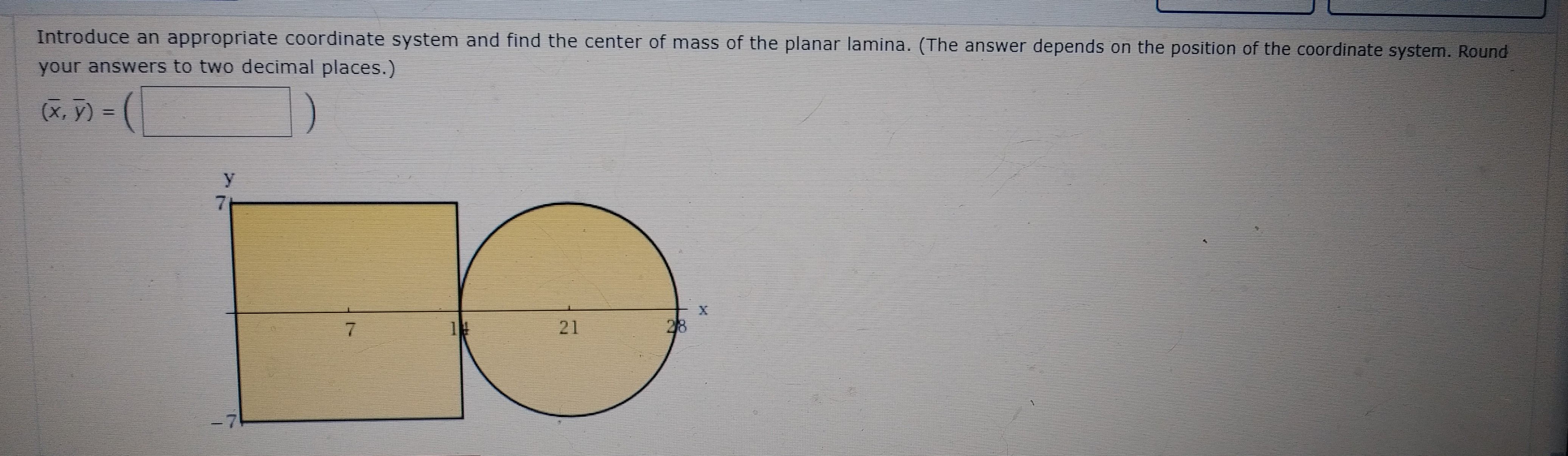 Introduce an appropriate coordinate system and find the center of mass of the planar lamina. (The answer depends on the position of the coordinate system. Round
your answers to two decimal places.)
(x. ÿ) - (
21
