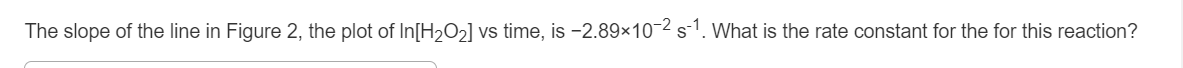 The slope of the line in Figure 2, the plot of In[H2O2] vs time, is -2.89×10-2 s-1. What is the rate constant for the for this reaction?
