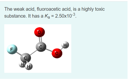 The weak acid, fluoroacetic acid, is a highly toxic
substance. It has a Ka = 2.50x10-3.
H
F
H
