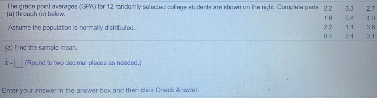 The grade point averages (GPA) for 12 randomly selected college students are shown on the right. Complete parts 2.2
(a) through (c) below.
3.3
2.7
1.6
0.8
4.0
Assume the population is normally distributed.
2.2
1.4
3.6
0.4
2.4
3.1
(a) Find the sample mean.
(Round to two decimal places as needed.)
Enter your answer in the answer box and then click Check Answer.
