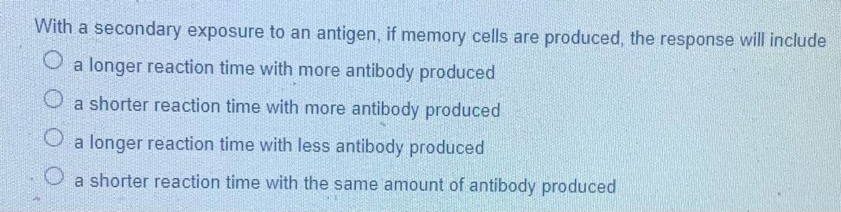 With a secondary exposure to an antigen, if memory cells are produced, the response will include
a longer reaction time with more antibody produced
O a shorter reaction time with more antibody produced
O a longer reaction time with less antibody produced
a shorter reaction time with the same amount of antibody produced
