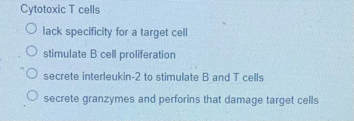 Cytotoxic T cells
O lack specificity for a target cell
stimulate B cell proliferation
secrete interleukin-2 to stimulate B and T cells
O secrete granzymes and perforins that damage target cells

