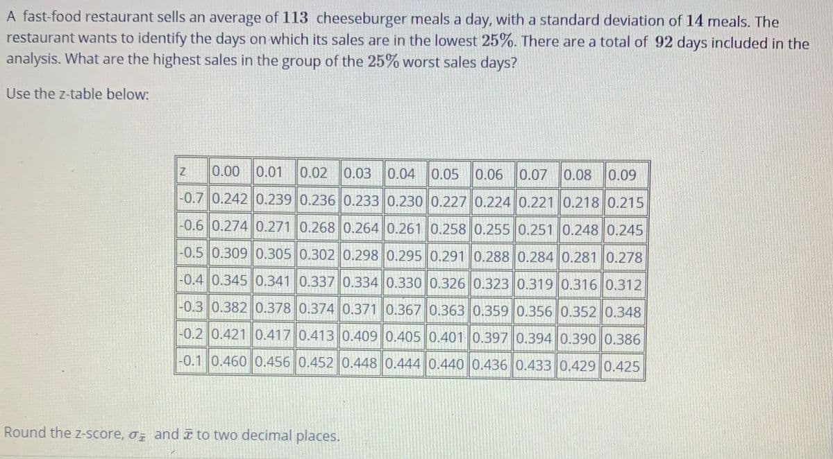 A fast-food restaurant sells an average of 113 cheeseburger meals a day, with a standard deviation of 14 meals. The
restaurant wants to identify the days on which its sales are in the lowest 25%. There are a total of 92 days included in the
analysis. What are the highest sales in the group of the 25% worst sales days?
Use the z-table below:
0.00 0.01
0.02 0.03 0.04 0.05
0.06
0.07 0.08 0.09
-0.7 0.242 0.239 0.236 0.233 0.230 0.227 0.224 0.221 0.218 0.215
-0.6 0.274 0.271 0.268 0.264 0.261 0.258 0.255 0.251 0.248 0.245
-0.5 0.309 0.305 0.302 0.298 0.295 0.291 0.288 0.284 0.281 0.278
-0.4 0.345 0.341 0.337 0.334 0.330 0.326 0.323 0.319 0.316 0.312
-0.3 0.382 0.378 0.374 0.371 0.367 0.363 0.359 0.356 0.352 0.348
-0.2 0.421 0.417 0.413 0.409 0.405 0.401 0.397 0.394 0.390 0.386
-0.1 0.460 0.456 0.452 0.448 0.444 0.440 0.436 0.433 0.429 0.425
Round the z-score, o; and to two decimal places.
