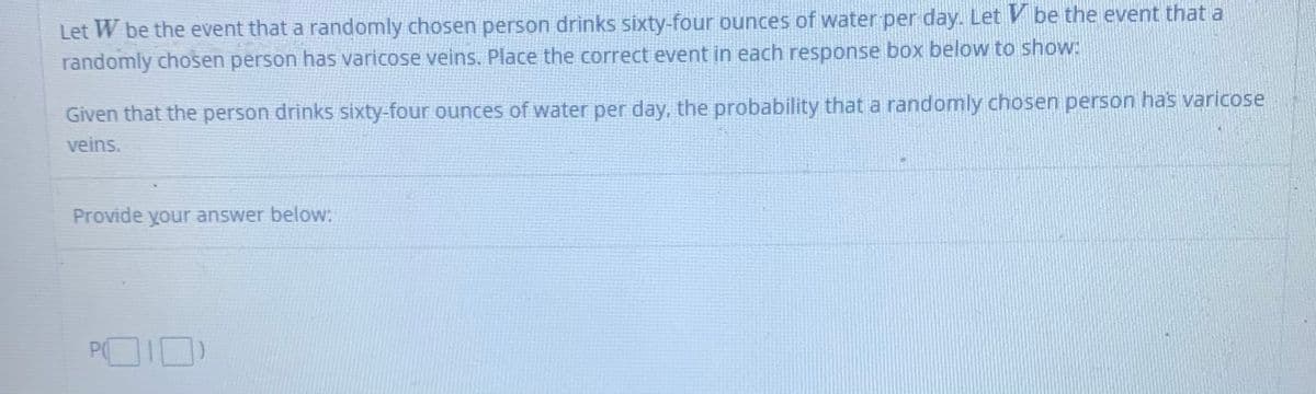 Let W be the event that a randomly chosen person drinks sixty-four ounces of water per day. Let V be the event that a
randomly chosen person has varicose veins. Place the correct event in each response box below to show:
Given that the person drinks sixty-four ounces of water per day, the probability that a randomly chosen person has varicose
veins.
Provide your answer below:
POID
