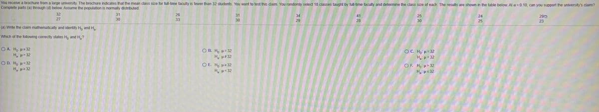 You receive a brochure from a large university. The brochure indicates that the mean class size for full-time faculty is fewer than 32 students. You want to test this claim. You randomly select 18 classes taught by full-time faculty and determine the class size of each. The results are shown in the table below. At a=0.10, can you support the university's claim?
Complete parts (a) through (d) below. Assume the population is normally distributed.
32
31
26
31
34
41
25
24
290
27
30
33
30
29
28
30
25
23
(a) Write the claim mathematically and identify H, and H.
Which of the following correctly states H, and H ?
O A. Ho Hs 32
H p> 32
O B. H, H= 32
H, u 32
O E. Ho H2 32
H, p<32
OC. Ho H= 32
H p< 32
OF. H, H> 32
H. ps 32
O D. Ho H<32
H p 32
