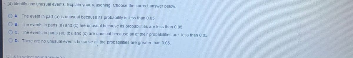 (d) Identify any unusual events. Explain your reasoning. Choose the correct answer below.
O A. The event in part (a) is unusual because its probability is less than 0.05.
B. The events in parts (a) and (c) are unusual because its probabilities are less than 0.05.
O C. The events in parts (a), (b), and (C) are unusual because all of their probabilities are less than 0.05.
O D. There are no unusual events because all the probabilities are greater than 0.05.
Click to select your answer(s)
