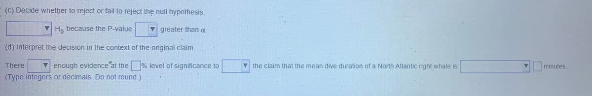 (c) Decide whether to reject or fail to reject the null hypothesis.
Hn because the P-value
greater than a.
(d) Interpret the decision in the context of the original claim.
There
Y enough evidence at the
% level of significance to
V the claim that the mean dive duration of a North Atlantic right whale is
minutes.
(Type integers or decimals.. Do not round.)
