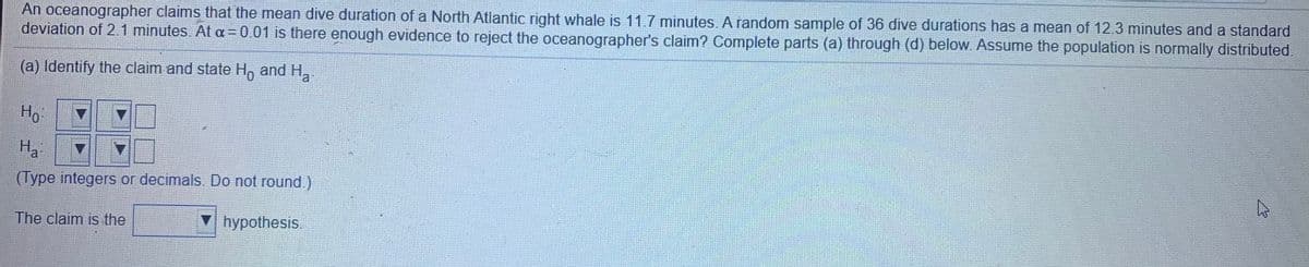 An oceanographer claims that the mean dive duration of a North Atlantic right whale is 11.7 minutes. A random sample of 36 dive durations has a mean of 12.3 minutes and a standard
deviation of 2.1 minutes. At a = 0.01 is there enough evidence to reject the oceanographer's claim? Complete parts (a) through (d) below. Assume the population is normally distributed.
(a) Identify the claim and state H, and H,
Ho
Ha
(Type integers or decimals. Do not round.)
The claim is the
hypothesis.
