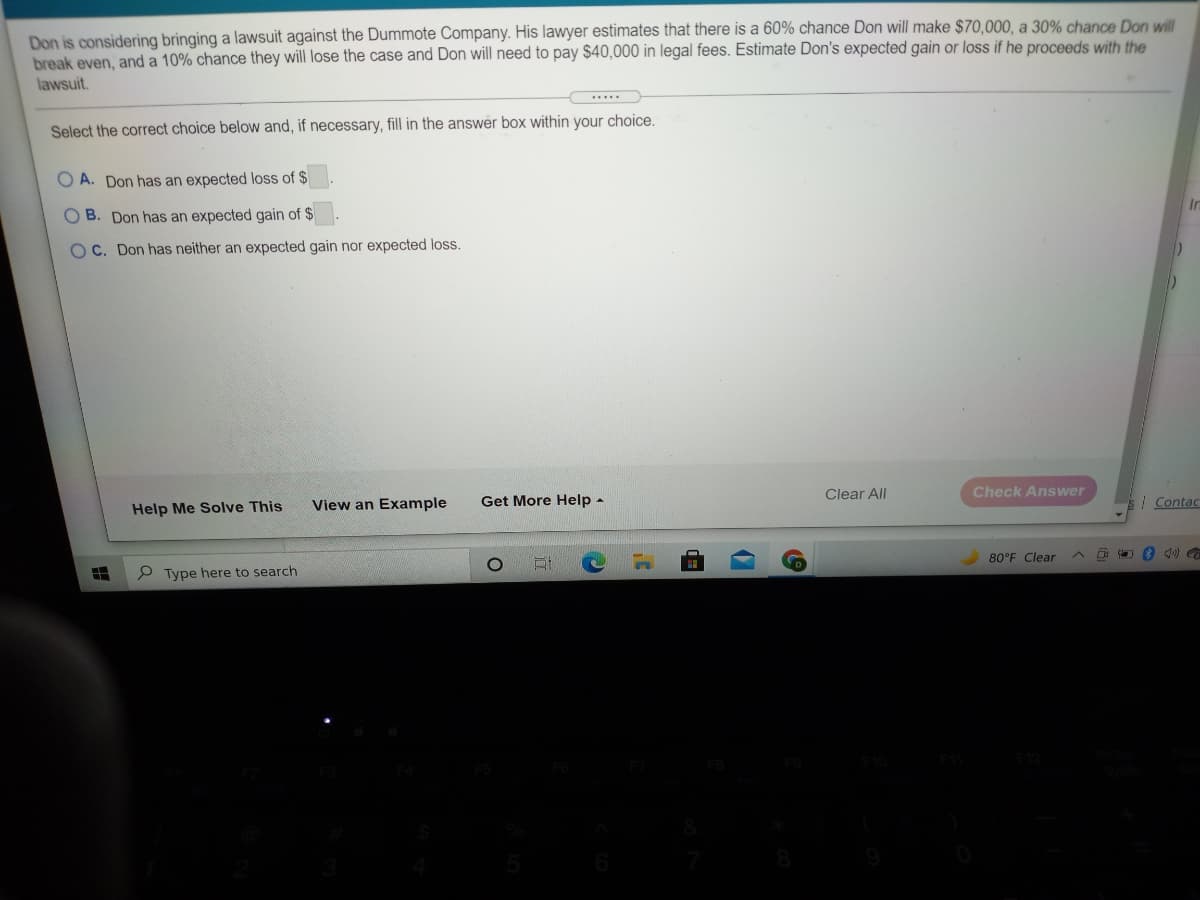 Don is considering bringing a lawsuit against the Dummote Company. His lawyer estimates that there is a 60% chance Don will make $70,000, a 30% chance Don will
break even, and a 10% chance they will lose the case and Don will need to pay $40,000 in legal fees. Estimate Don's expected gain or loss if he proceeds with the
lawsuit.
Select the correct choice below and, if necessary, fill in the answer box within your choice.
O A. Don has an expected loss of $
O B. Don has an expected gain of $
O C. Don has neither an expected gain nor expected loss.
Clear All
Check Answer
View an Example
Get More Help
| Contac
Help Me Solve This
80°F Clear
Type here to search
