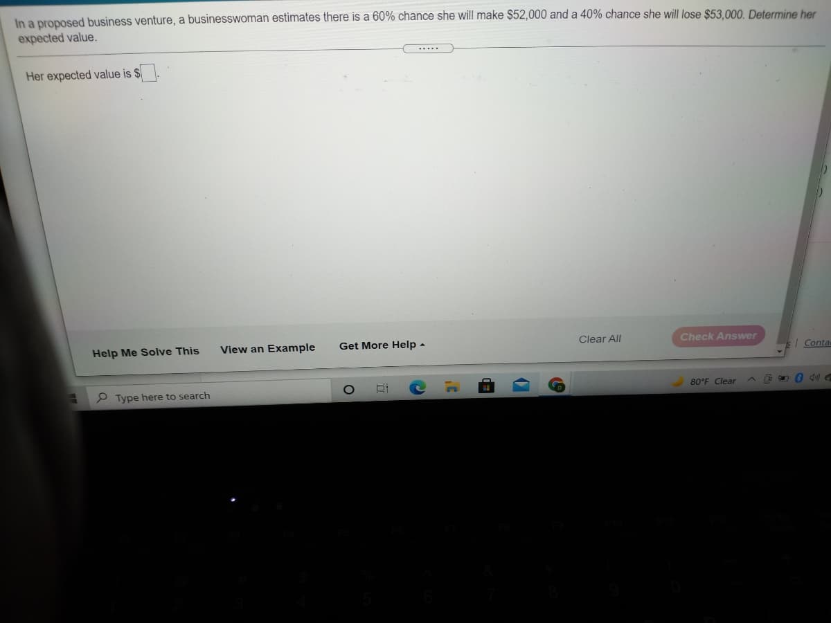 In a proposed business venture, a businesswoman estimates there is a 60% chance she will make $52,000 and a 40% chance she will lose $53.000. Determine her
expected value.
.....
Her expected value is $
Help Me Solve This
View an Example
Get More Help -
Clear All
Check Answer
| Conta
P Type here to search
80°F Clear
