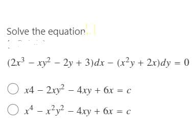 Solve the equation
(2x3
- xy? - 2y + 3)dx – (x²y + 2x)dy = 0
O x4 – 2xy - 4xy + 6x = c
O x* - x?y² – 4xy + 6x = c
