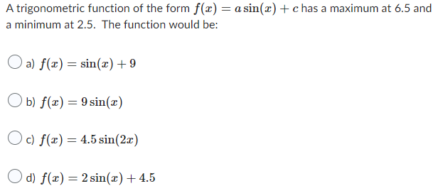 A trigonometric function of the form f(x) = a sin(x) + c has a maximum at 6.5 and
a minimum at 2.5. The function would be:
a) f(x) = sin(x) +9
Ob) f(x) = 9 sin(x)
Oc) f(x) = 4.5 sin(2x)
d) f(x) = 2 sin(x) + 4.5