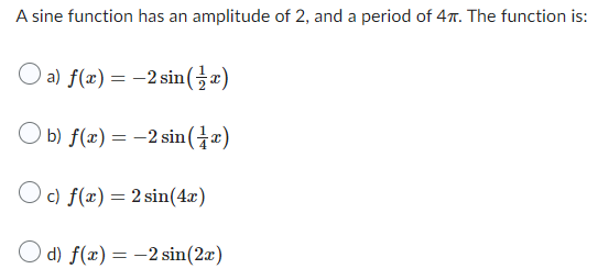 A sine function has an amplitude of 2, and a period of 47. The function is:
O a) f(x) = -2 sin(x)
Ob) f(x) = -2 sin(x)
c) f(x) = 2 sin(4x)
d) f(x) = -2 sin(2x)