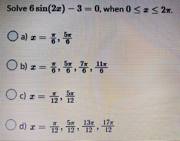 Solve 6 sin(2x) - 3 = 0, when 0 ≤ ≤ 2T.
(a) z = 7,5
6
11T
b) x = 7, 5, 7, ¹1
I
(c)x= 1/2,5/12/20
13л
d) x = 2,12,13,1
d) x
17T