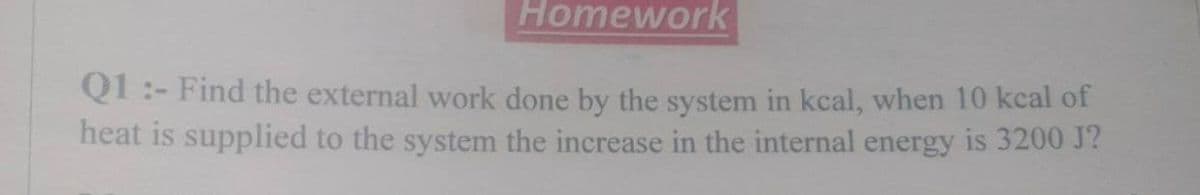 Homework
Q1:- Find the external work done by the system in kcal, when 10 kcal of
heat is supplied to the system the increase in the internal energy is 3200 J?