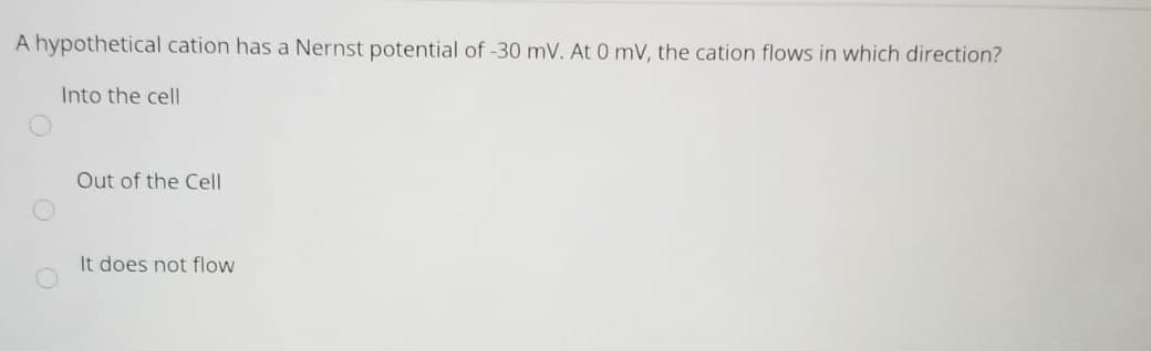 A hypothetical cation has a Nernst potential of -30 mV. At 0 mV, the cation flows in which direction?
Into the cell
Out of the Cell
It does not flow
