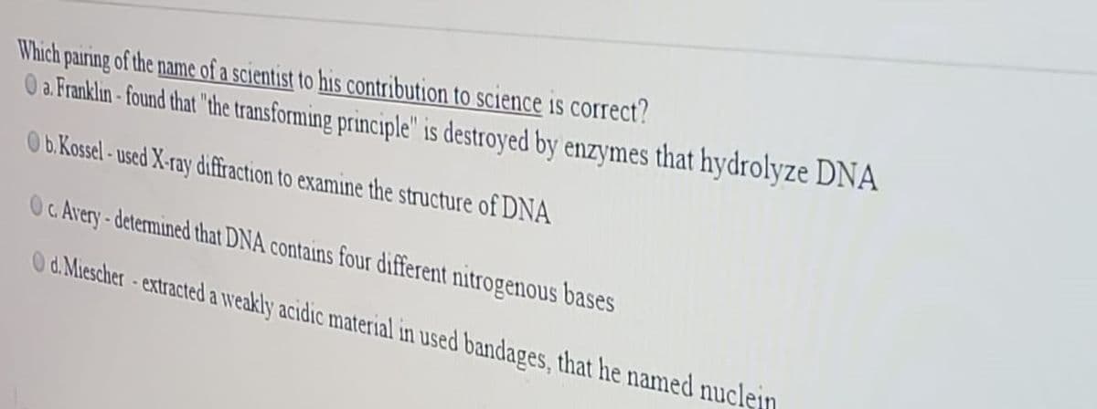 Which pairing of the name of a scientist to his contribution to science is correct?
O a. Franklın-found that "the transforming principle" is destroyed by enzymes that hydrolyze DNA
0b.Kossel- used X-ray diffraction to examine the structure of DNA
Oc Arvery-determined that DNA contains four different nitrogenous bases
O d. Miescher-extracted a weakly acidic material in used bandages, that he named nuclein
