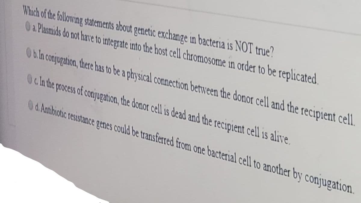 Which of the following statements about genetic exchange in bacteria is NOT true?
0 a Plasmids do not have to integrate into the host cell chromosome in order to be replicated.
0b.in conjugation, there has to be a physical connection between the donor cell and the recipient cell
Oc ln the process of conjugation, the donor cell is dead and the recipient cell is alive.
0d.Antbiotic resistance penes could be transferred from one bacterial cell to another by conjugation.
