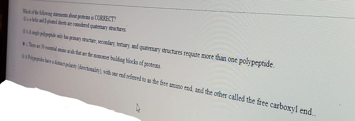 Which of the following statements about proteins is CORRECT?
0aebelix and B-pleated sheets are considered quaternary structures.
OLA mgle pobypephide only has primary structure; secondary, tertiary, and quaternary structures require more than one polypeptide.
Tare are 30 essential amino acids that are the monomer building blocks of proteins.
O4Plptdes have a dustinct polarity (drectionality), with one end referred to as the free amino end, and the other called the free carboxyl end..
