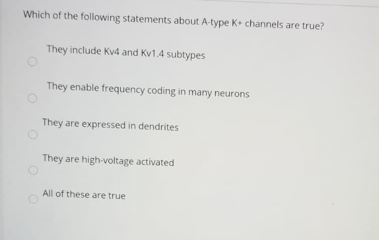 Which of the following statements about A-type K+ channels are true?
They include Kv4 and Kv1.4 subtypes
They enable frequency coding in many neurons
They are expressed in dendrites
They are high-voltage activated
All of these are true
