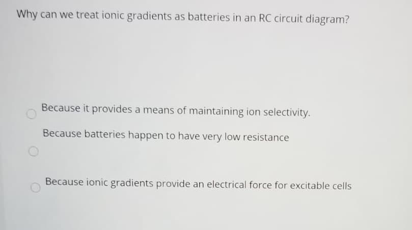 Why can we treat ionic gradients as batteries in an RC circuit diagram?
Because it provides a means of maintaining ion selectivity.
Because batteries happen to have very low resistance
Because ionic gradients provide an electrical force for excitable cells
